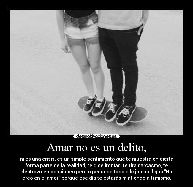 Amar no es un delito, - ni es una crisis, es un simple sentimiento que te muestra en cierta
forma parte de la realidad, te dice ironías, te tira sarcasmo, te
destroza en ocasiones pero a pesar de todo ello jamás digas “No
creo en el amor” porque ese día te estarás mintiendo a ti mismo.