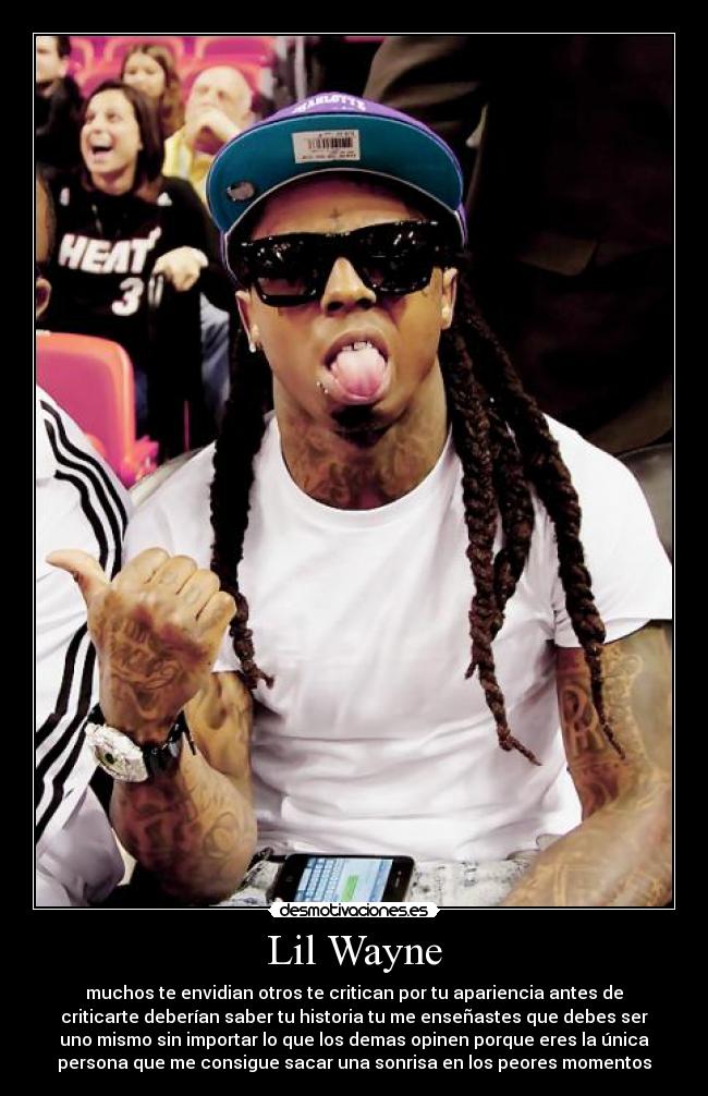 Lil Wayne - muchos te envidian otros te critican por tu apariencia antes de
criticarte deberían saber tu historia tu me enseñastes que debes ser
uno mismo sin importar lo que los demas opinen porque eres la única
persona que me consigue sacar una sonrisa en los peores momentos