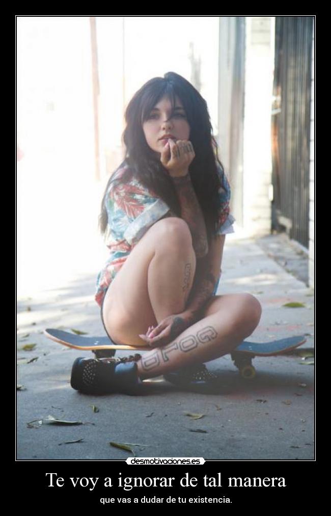 Te voy a ignorar de tal manera - que vas a dudar de tu existencia.