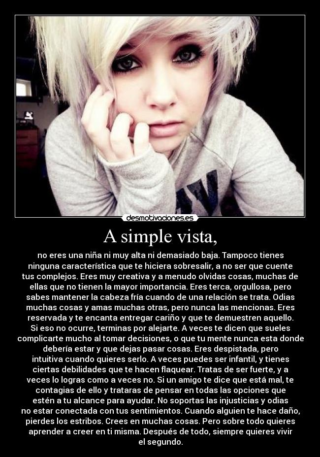 A simple vista, - no eres una niña ni muy alta ni demasiado baja. Tampoco tienes
ninguna característica que te hiciera sobresalir, a no ser que cuente
tus complejos. Eres muy creativa y a menudo olvidas cosas, muchas de
ellas que no tienen la mayor importancia. Eres terca, orgullosa, pero
sabes mantener la cabeza fría cuando de una relación se trata. Odias
muchas cosas y amas muchas otras, pero nunca las mencionas. Eres
reservada y te encanta entregar cariño y que te demuestren aquello.
Si eso no ocurre, terminas por alejarte. A veces te dicen que sueles
complicarte mucho al tomar decisiones, o que tu mente nunca esta donde
debería estar y que dejas pasar cosas. Eres despistada, pero
intuitiva cuando quieres serlo. A veces puedes ser infantil, y tienes
ciertas debilidades que te hacen flaquear. Tratas de ser fuerte, y a
veces lo logras como a veces no. Si un amigo te dice que está mal, te
contagias de ello y trataras de pensar en todas las opciones que
estén a tu alcance para ayudar. No soportas las injusticias y odias
no estar conectada con tus sentimientos. Cuando alguien te hace daño,
pierdes los estribos. Crees en muchas cosas. Pero sobre todo quieres
aprender a creer en ti misma. Después de todo, siempre quieres vivir
el segundo.