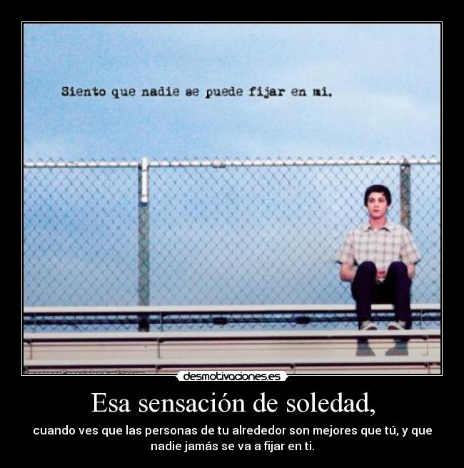 Esa sensación de soledad, - cuando ves que las personas de tu alrededor son mejores que tú, y que
nadie jamás se va a fijar en ti.