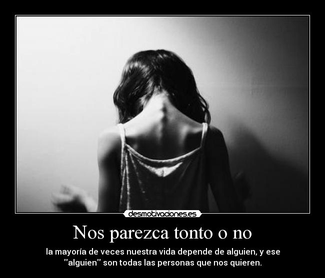 Nos parezca tonto o no - la mayoría de veces nuestra vida depende de alguien, y ese
alguien son todas las personas que nos quieren.