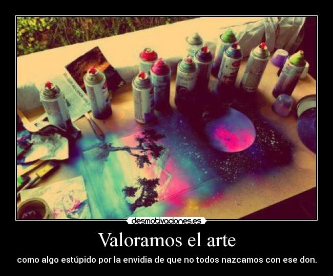 Valoramos el arte - como algo estúpido por la envidia de que no todos nazcamos con ese don.