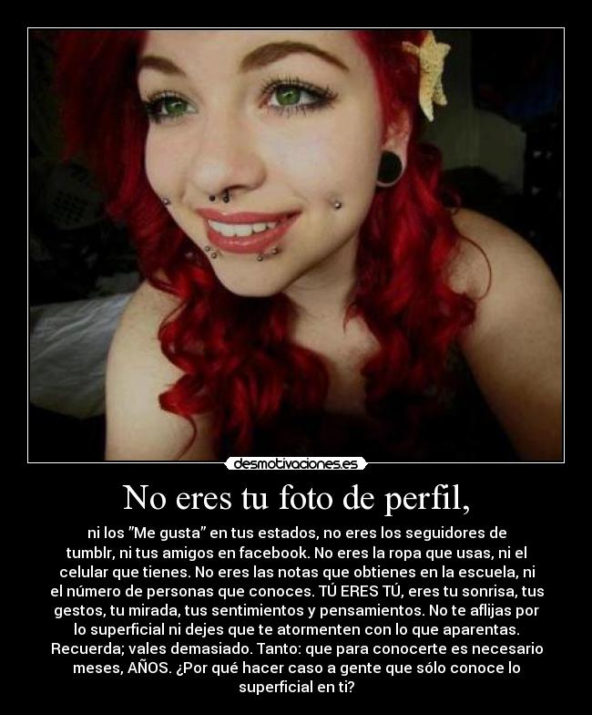 No eres tu foto de perfil, - ni los ”Me gusta” en tus estados, no eres los seguidores de
tumblr, ni tus amigos en facebook. No eres la ropa que usas, ni el
celular que tienes. No eres las notas que obtienes en la escuela, ni
el número de personas que conoces. TÚ ERES TÚ, eres tu sonrisa, tus
gestos, tu mirada, tus sentimientos y pensamientos. No te aflijas por
lo superficial ni dejes que te atormenten con lo que aparentas.
Recuerda; vales demasiado. Tanto: que para conocerte es necesario
meses, AÑOS. ¿Por qué hacer caso a gente que sólo conoce lo
superficial en ti?