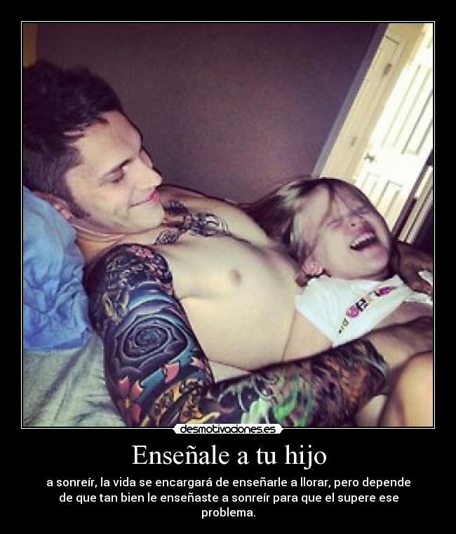 Enseñale a tu hijo - a sonreír, la vida se encargará de enseñarle a llorar, pero depende
de que tan bien le enseñaste a sonreír para que el supere ese
problema.