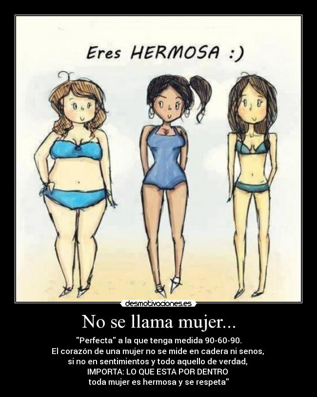 No se llama mujer... - Perfecta a la que tenga medida 90-60-90.
El corazón de una mujer no se mide en cadera ni senos, 
si no en sentimientos y todo aquello de verdad, 
IMPORTA: LO QUE ESTA POR DENTRO 
toda mujer es hermosa y se respeta