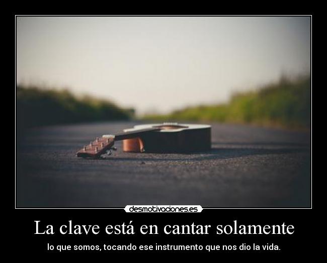 La clave está en cantar solamente - lo que somos, tocando ese instrumento que nos dio la vida.