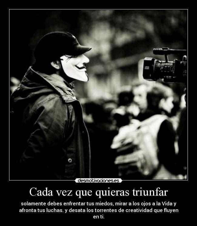Cada vez que quieras triunfar - solamente debes enfrentar tus miedos, mirar a los ojos a la Vida y
afronta tus luchas. y desata los torrentes de creatividad que fluyen
en ti.