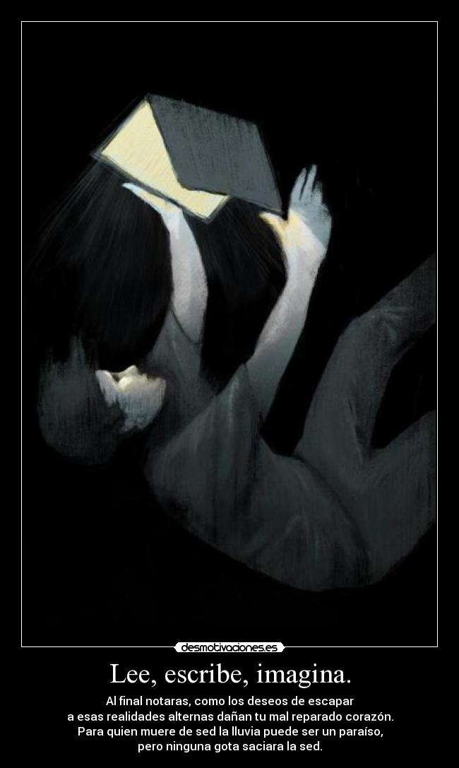 Lee, escribe, imagina. - Al final notaras, como los deseos de escapar
a esas realidades alternas dañan tu mal reparado corazón.
Para quien muere de sed la lluvia puede ser un paraíso,
pero ninguna gota saciara la sed.