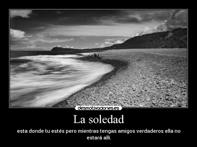 La soledad - esta donde tu estés pero mientras tengas amigos verdaderos ella no estará allí.