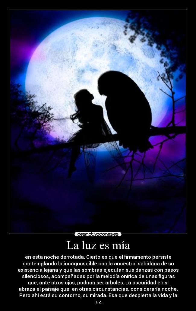 La luz es mía - en esta noche derrotada. Cierto es que el firmamento persiste
contemplando lo incognoscible con la ancestral sabiduría de su
existencia lejana y que las sombras ejecutan sus danzas con pasos
silenciosos, acompañadas por la melodía onírica de unas figuras
que, ante otros ojos, podrían ser árboles. La oscuridad en sí
abraza el paisaje que, en otras circunstancias, consideraría noche.
Pero ahí está su contorno, su mirada. Esa que despierta la vida y la
luz.