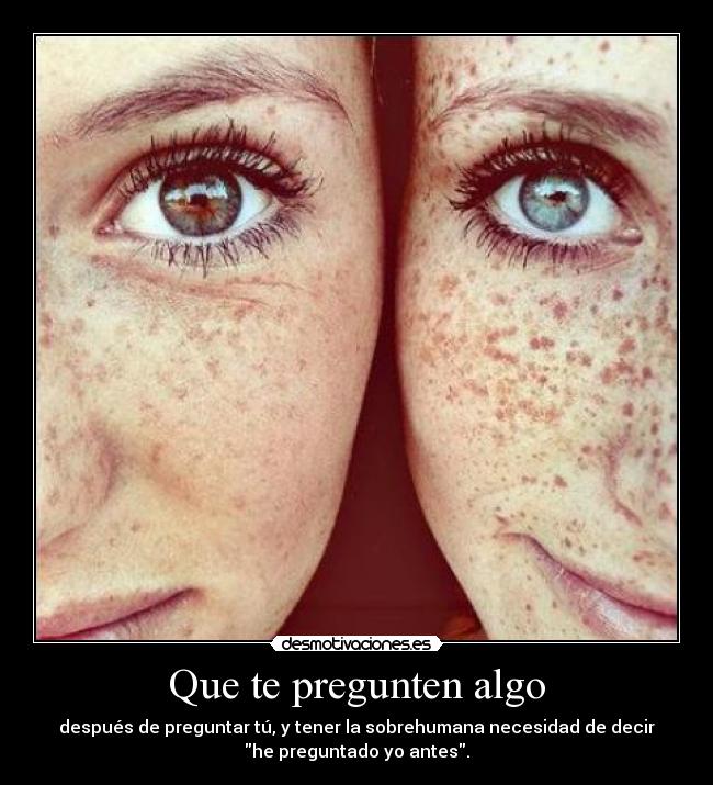 Que te pregunten algo - después de preguntar tú, y tener la sobrehumana necesidad de decir
he preguntado yo antes.