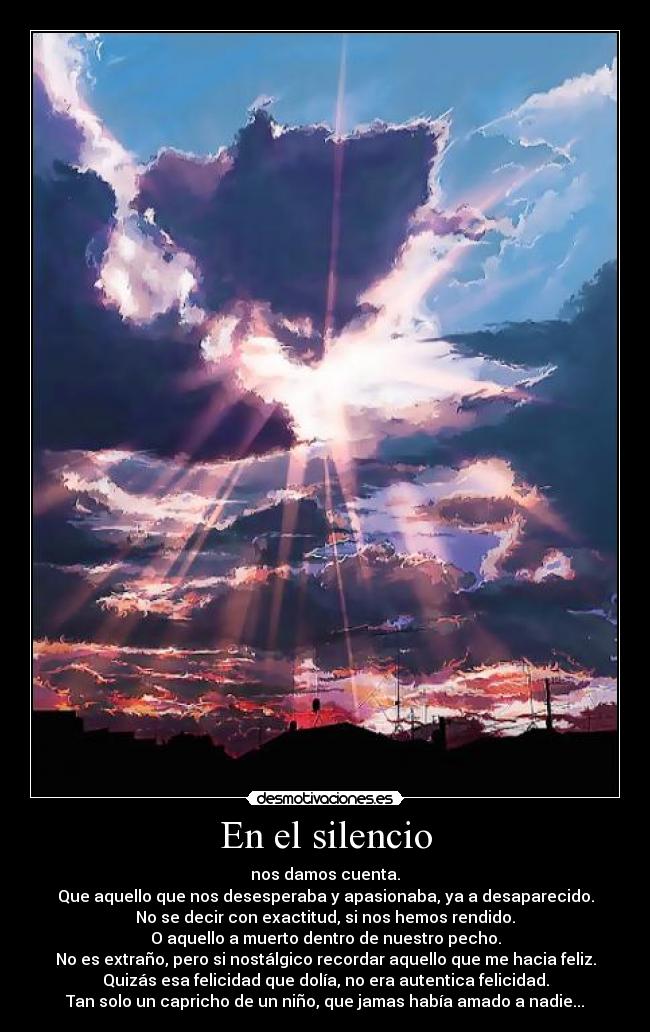 En el silencio - nos damos cuenta.
Que aquello que nos desesperaba y apasionaba, ya a desaparecido.
No se decir con exactitud, si nos hemos rendido.
O aquello a muerto dentro de nuestro pecho.
No es extraño, pero si nostálgico recordar aquello que me hacia feliz.
Quizás esa felicidad que dolía, no era autentica felicidad.
Tan solo un capricho de un niño, que jamas había amado a nadie...