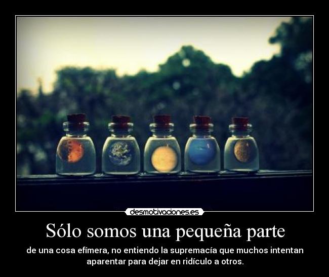 Sólo somos una pequeña parte - de una cosa efímera, no entiendo la supremacía que muchos intentan
aparentar para dejar en ridículo a otros.