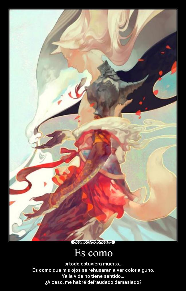 Es como - si todo estuviera muerto...
Es como que mis ojos se rehusaran a ver color alguno.
Ya la vida no tiene sentido...
¿A caso, me habré defraudado demasiado?