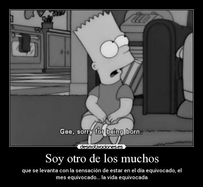 Soy otro de los muchos - que se levanta con la sensación de estar en el día equivocado, el
mes equivocado... la vida equivocada