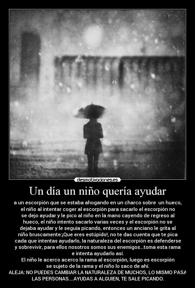 Un día un niño quería ayudar - a un escorpión que se estaba ahogando en un charco sobre  un hueco,
el niño al intentar coger al escorpión para sacarlo el escorpión no
se dejo ayudar y le pico al niño en la mano cayendo de regreso al
hueco, el niño intento sacarlo varias veces y el escorpión no se
dejaba ayudar y le seguía picando, entonces un anciano le grita al
niño bruscamente:¡Que eres estúpido!, no te das cuenta que te pica
cada que intentas ayudarlo, la naturaleza del escorpión es defenderse
y sobrevivir, para ellos nosotros somos sus enemigos...toma esta rama
e intenta ayudarlo así.
El niño le acerco acerco la rama al escorpión, luego es escorpión
se sujeto de la rama y el niño lo saco de ahí.
MORALEJA: NO PUEDES CAMBIAR LA NATURALEZA DE MUCHOS, LO MISMO PASA CON
LAS PERSONAS....AYUDAS A ALGUIEN, TE SALE PICANDO.