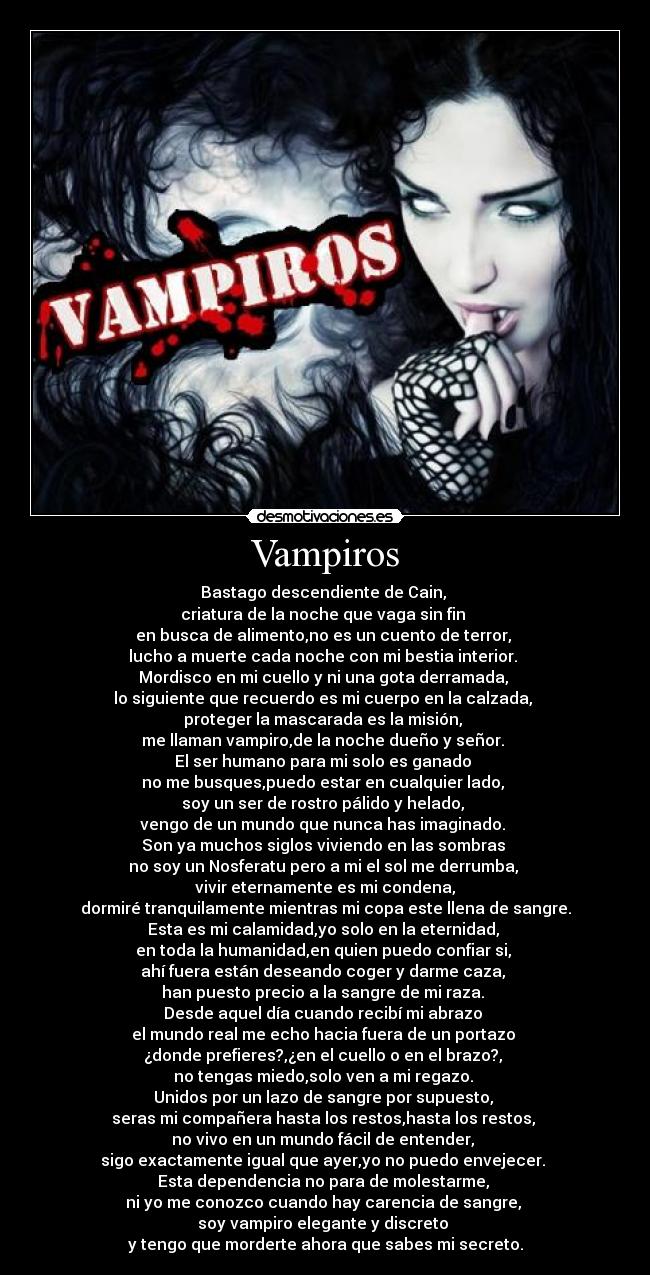 Vampiros - Bastago descendiente de Cain,
criatura de la noche que vaga sin fin
en busca de alimento,no es un cuento de terror,
lucho a muerte cada noche con mi bestia interior.
Mordisco en mi cuello y ni una gota derramada,
lo siguiente que recuerdo es mi cuerpo en la calzada,
proteger la mascarada es la misión,
me llaman vampiro,de la noche dueño y señor.
El ser humano para mi solo es ganado
no me busques,puedo estar en cualquier lado,
soy un ser de rostro pálido y helado,
vengo de un mundo que nunca has imaginado.
Son ya muchos siglos viviendo en las sombras
no soy un Nosferatu pero a mi el sol me derrumba,
vivir eternamente es mi condena,
dormiré tranquilamente mientras mi copa este llena de sangre.
Esta es mi calamidad,yo solo en la eternidad,
en toda la humanidad,en quien puedo confiar si,
ahí fuera están deseando coger y darme caza,
han puesto precio a la sangre de mi raza.
Desde aquel día cuando recibí mi abrazo
el mundo real me echo hacia fuera de un portazo
¿donde prefieres?,¿en el cuello o en el brazo?,
no tengas miedo,solo ven a mi regazo.
Unidos por un lazo de sangre por supuesto,
seras mi compañera hasta los restos,hasta los restos,
no vivo en un mundo fácil de entender,
sigo exactamente igual que ayer,yo no puedo envejecer.
Esta dependencia no para de molestarme,
ni yo me conozco cuando hay carencia de sangre,
soy vampiro elegante y discreto
y tengo que morderte ahora que sabes mi secreto.