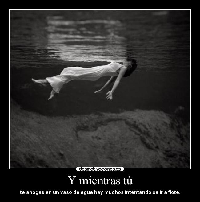 Y mientras tú - te ahogas en un vaso de agua hay muchos intentando salir a flote.