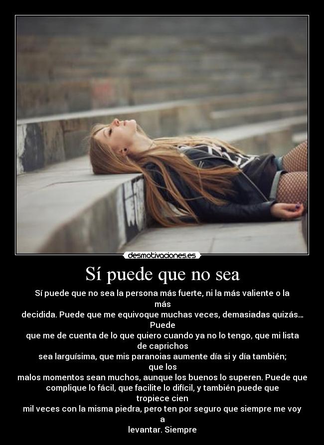 Sí puede que no sea - Sí puede que no sea la persona más fuerte, ni la más valiente o la más
decidida. Puede que me equivoque muchas veces, demasiadas quizás… Puede
que me de cuenta de lo que quiero cuando ya no lo tengo, que mi lista de caprichos
sea larguísima, que mis paranoias aumente día si y día también; que los
malos momentos sean muchos, aunque los buenos lo superen. Puede que
complique lo fácil, que facilite lo difícil, y también puede que tropiece cien
mil veces con la misma piedra, pero ten por seguro que siempre me voy a
levantar. Siempre