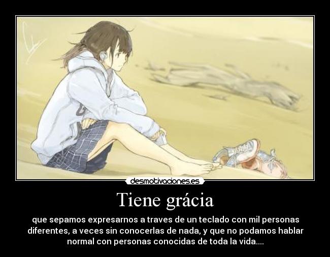 Tiene grácia - que sepamos expresarnos a traves de un teclado con mil personas
diferentes, a veces sin conocerlas de nada, y que no podamos hablar
normal con personas conocidas de toda la vida....