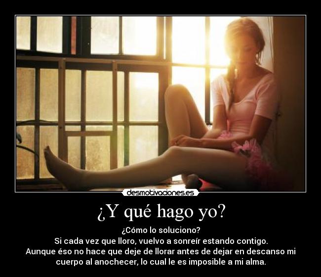 ¿Y qué hago yo? - ¿Cómo lo soluciono?
Si cada vez que lloro, vuelvo a sonreír estando contigo.
Aunque éso no hace que deje de llorar antes de dejar en descanso mi
cuerpo al anochecer, lo cual le es imposible a mi alma.