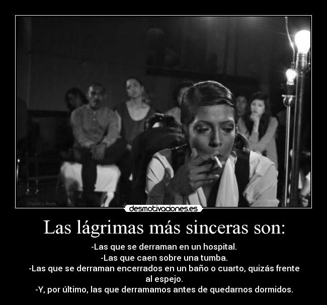 Las lágrimas más sinceras son: - -Las que se derraman en un hospital.
-Las que caen sobre una tumba.
-Las que se derraman encerrados en un baño o cuarto, quizás frente al espejo.
-Y, por último, las que derramamos antes de quedarnos dormidos.