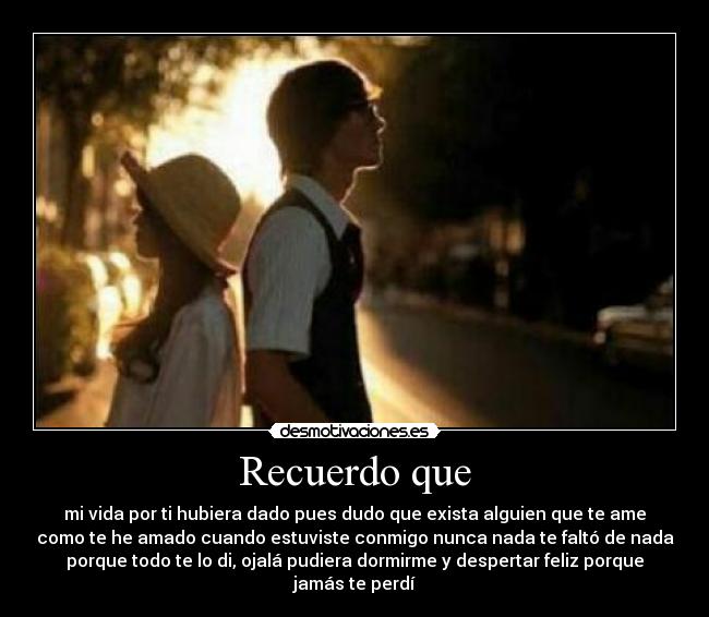 Recuerdo que - mi vida por ti hubiera dado pues dudo que exista alguien que te ame
como te he amado cuando estuviste conmigo nunca nada te faltó de nada
porque todo te lo di, ojalá pudiera dormirme y despertar feliz porque
jamás te perdí
