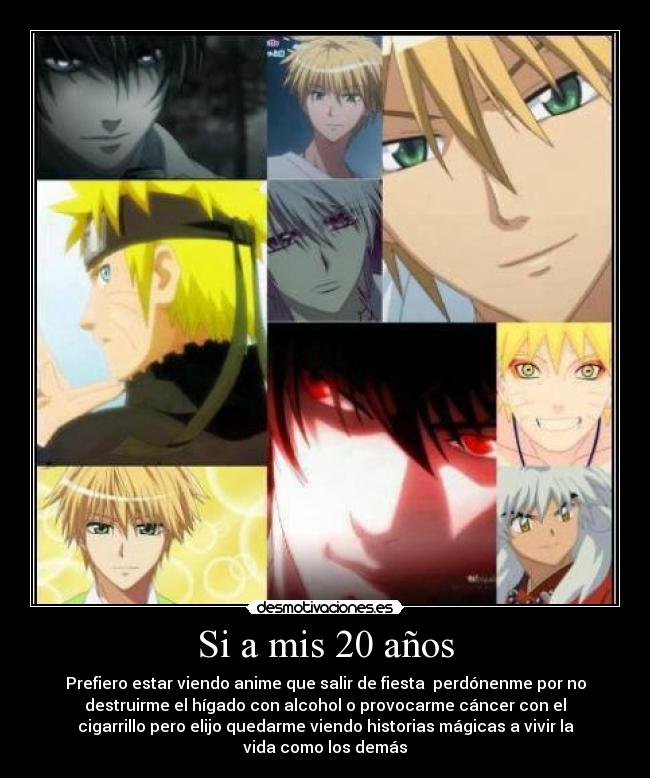 Si a mis 20 años - Prefiero estar viendo anime que salir de fiesta perdónenme por no
destruirme el hígado con alcohol o provocarme cáncer con el
cigarrillo pero elijo quedarme viendo historias mágicas a vivir la
vida como los demás