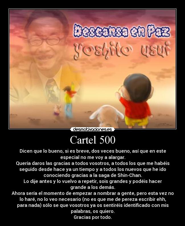 Cartel 500 - Dicen que lo bueno, si es breve, dos veces bueno, así que en este
especial no me voy a alargar.
Quería daros las gracias a todos vosotros, a todos los que me habéis
seguido desde hace ya un tiempo y a todos los nuevos que he ido
conociendo gracias a la saga de Shin-Chan.
Lo dije antes y lo vuelvo a repetir, sois grandes y podéis hacer
grande a los demás.
Ahora sería el momento de empezar a nombrar a gente, pero esta vez no
lo haré, no lo veo necesario (no es que me de pereza escribir ehh,
para nada) sólo se que vosotros ya os sentiréis identificado con mis
palabras, os quiero.
Gracias por todo.