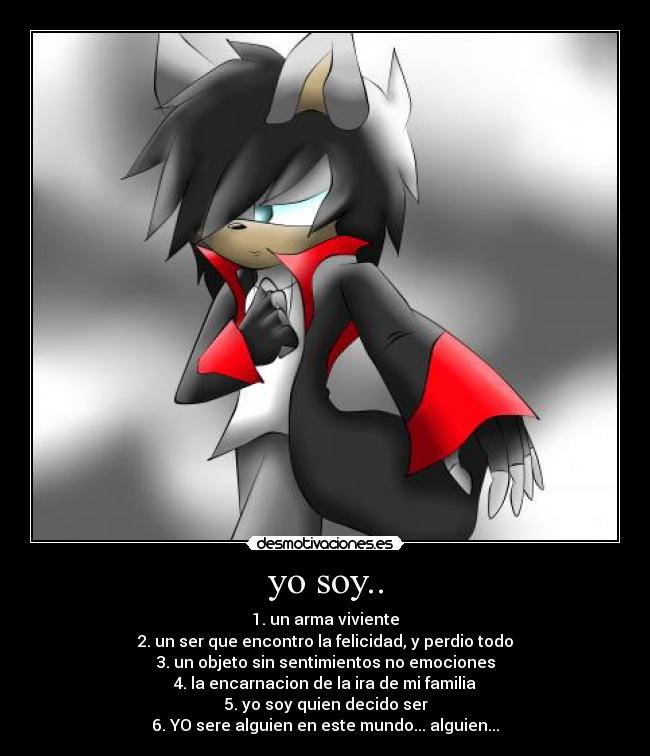 yo soy.. - 1. un arma viviente
2. un ser que encontro la felicidad, y perdio todo
3. un objeto sin sentimientos no emociones
4. la encarnacion de la ira de mi familia
5. yo soy quien decido ser
6. YO sere alguien en este mundo... alguien...