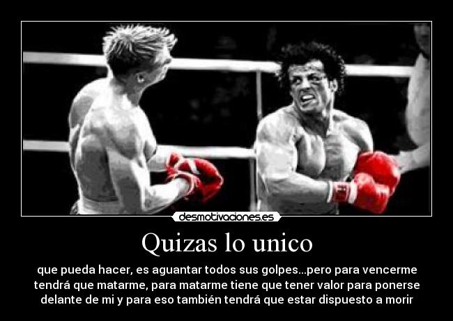 Quizas lo unico - que pueda hacer, es aguantar todos sus golpes...pero para vencerme
tendrá que matarme, para matarme tiene que tener valor para ponerse
delante de mi y para eso también tendrá que estar dispuesto a morir