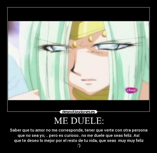 ME DUELE: - Saber que tu amor no me corresponde, tener que verte con otra persona
que no sea yo; .. pero es curioso.. no me duele que seas feliz. Así
que te deseo lo mejor por el resto de tu vida, que seas muy muy feliz
:)