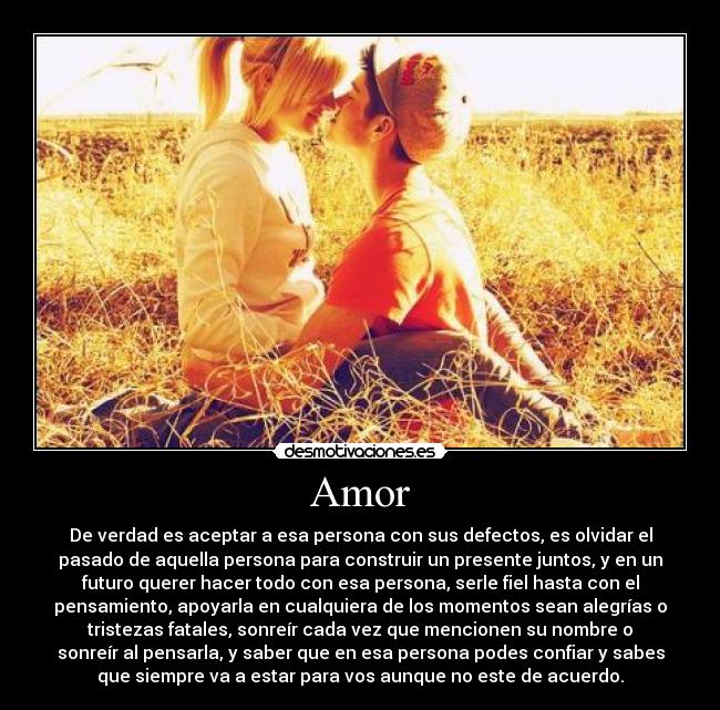 Amor - De verdad es aceptar a esa persona con sus defectos, es olvidar el
pasado de aquella persona para construir un presente juntos, y en un
futuro querer hacer todo con esa persona, serle fiel hasta con el
pensamiento, apoyarla en cualquiera de los momentos sean alegrías o
tristezas fatales, sonreír cada vez que mencionen su nombre o
sonreír al pensarla, y saber que en esa persona podes confiar y sabes
que siempre va a estar para vos aunque no este de acuerdo.