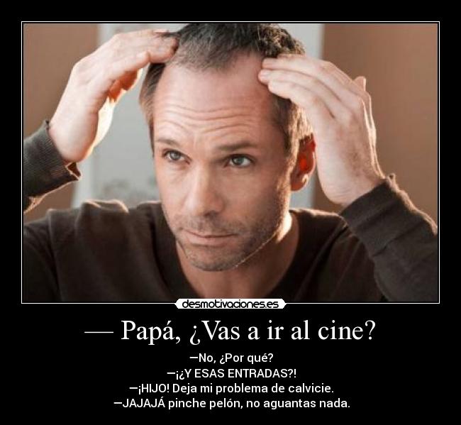 — Papá, ¿Vas a ir al cine? - —No, ¿Por qué?
—¡¿Y ESAS ENTRADAS?!
—¡HIJO! Deja mi problema de calvicie.
—JAJAJÁ pinche pelón, no aguantas nada.
