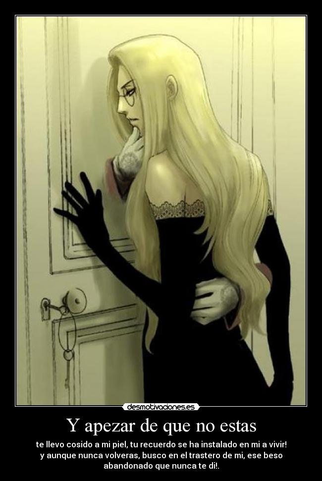 Y apezar de que no estas - te llevo cosido a mi piel, tu recuerdo se ha instalado en mi a vivir!
y aunque nunca volveras, busco en el trastero de mi, ese beso
abandonado que nunca te di!.