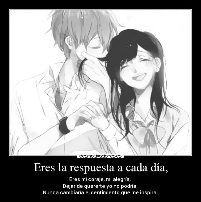 Eres la respuesta a cada día, - Eres mi coraje, mi alegría, 
Dejar de quererte yo no podría, 
Nunca cambiaría el sentimiento que me inspira..