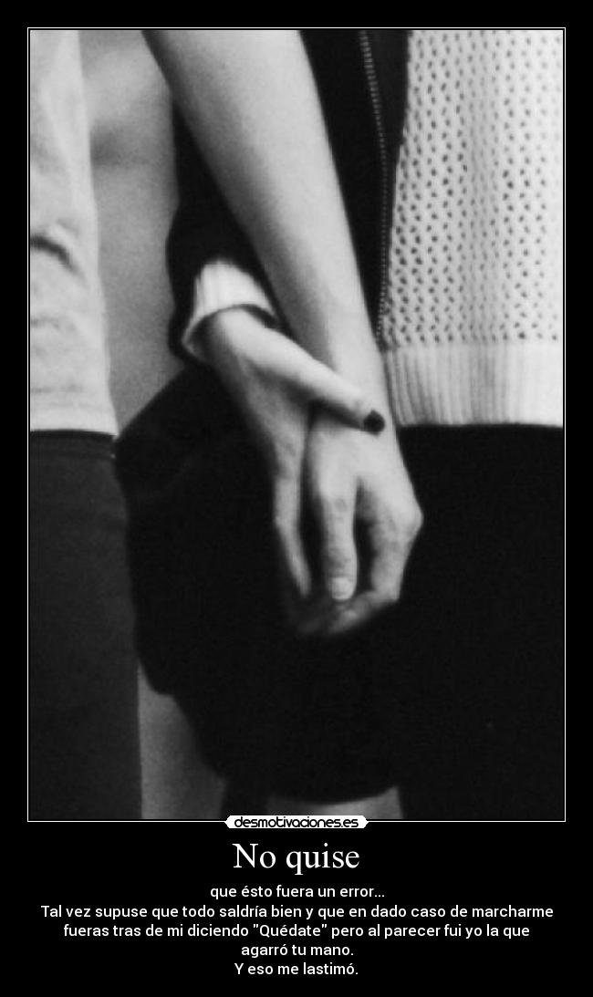 No quise - que ésto fuera un error...
Tal vez supuse que todo saldría bien y que en dado caso de marcharme
fueras tras de mi diciendo Quédate pero al parecer fui yo la que
agarró tu mano.
Y eso me lastimó.