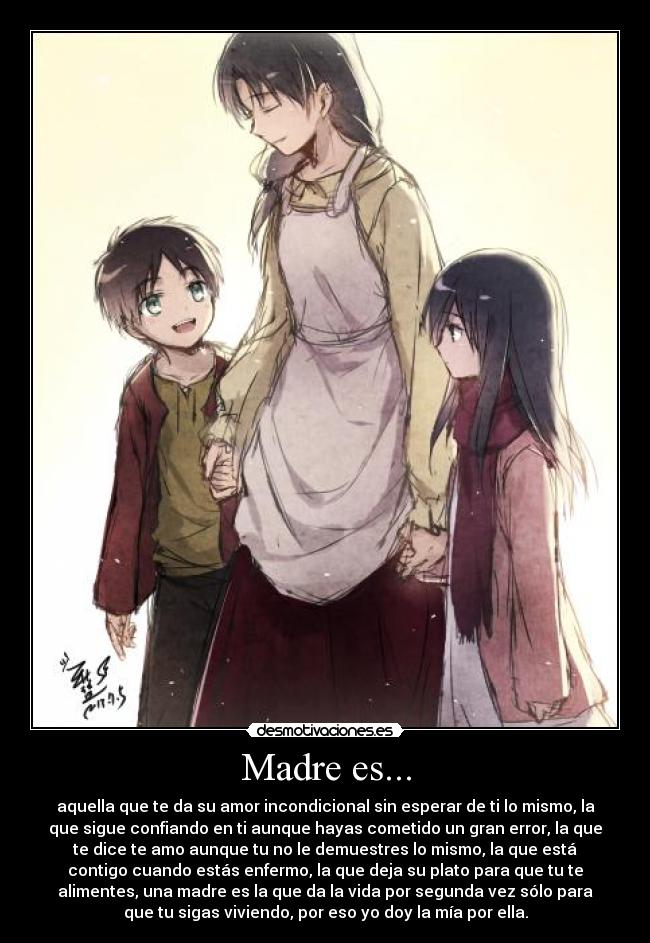 Madre es... - aquella que te da su amor incondicional sin esperar de ti lo mismo, la
que sigue confiando en ti aunque hayas cometido un gran error, la que
te dice te amo aunque tu no le demuestres lo mismo, la que está
contigo cuando estás enfermo, la que deja su plato para que tu te
alimentes, una madre es la que da la vida por segunda vez sólo para
que tu sigas viviendo, por eso yo doy la mía por ella.