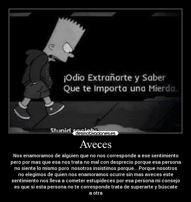 Aveces - Nos enamoramos de alguien que no nos corresponde a ese sentimiento
pero por mas que esa nos trata no mal con desprecio porque esa persona
no siente lo mismo poro nosotros insistimos porque... Porque nosotros
no elegimos de quien nos enamoramos ocurre sin mas aveces este
sentimiento nos lleva a cometer estupideces por esa persona mi consejo
es que si esta persona no te corresponde trata de superarte y búscate
a otra