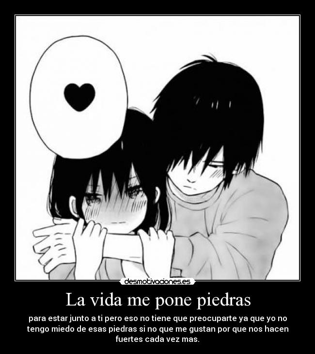 La vida me pone piedras - para estar junto a ti pero eso no tiene que preocuparte ya que yo no
tengo miedo de esas piedras si no que me gustan por que nos hacen
fuertes cada vez mas.