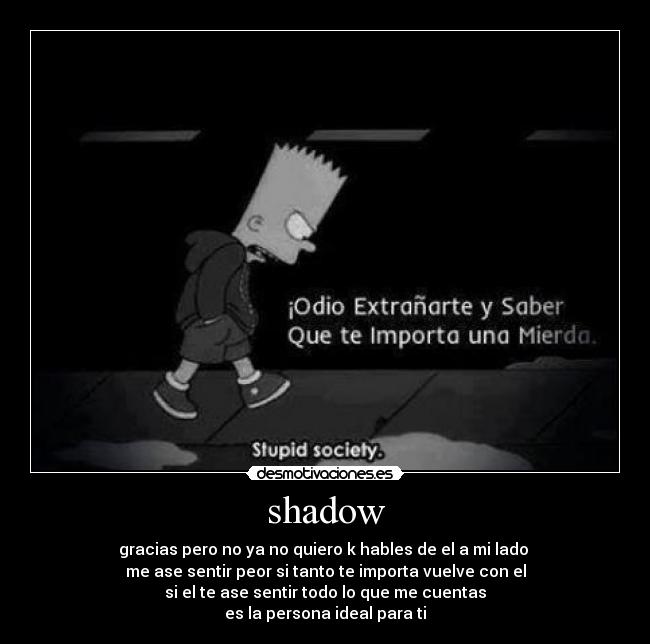 shadow - gracias pero no ya no quiero k hables de el a mi lado 
me ase sentir peor si tanto te importa vuelve con el
si el te ase sentir todo lo que me cuentas
es la persona ideal para ti