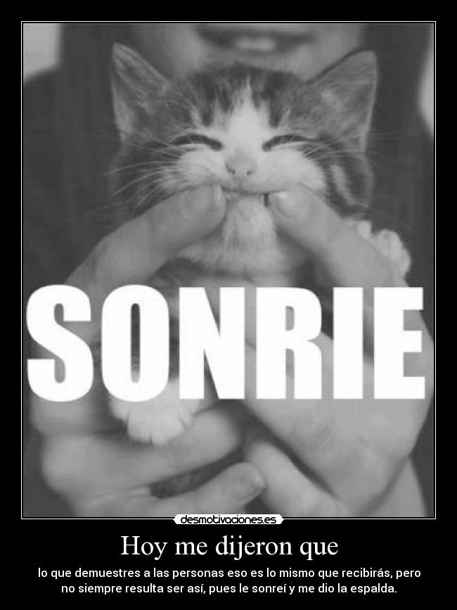 Hoy me dijeron que - lo que demuestres a las personas eso es lo mismo que recibirás, pero
no siempre resulta ser así, pues le sonreí y me dio la espalda.