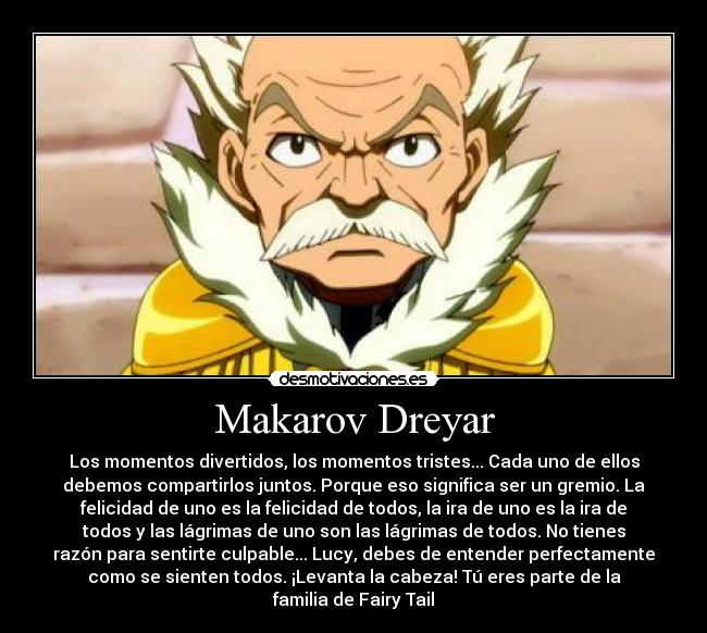 Makarov Dreyar - Los momentos divertidos, los momentos tristes... Cada uno de ellos
debemos compartirlos juntos. Porque eso significa ser un gremio. La
felicidad de uno es la felicidad de todos, la ira de uno es la ira de
todos y las lágrimas de uno son las lágrimas de todos. No tienes
razón para sentirte culpable... Lucy, debes de entender perfectamente
como se sienten todos. ¡Levanta la cabeza! Tú eres parte de la
familia de Fairy Tail