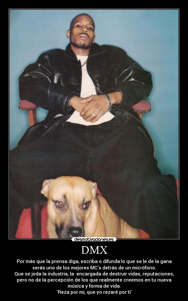 DMX - Por más que la prensa diga, escriba o difunda lo que se le de la gana
serás uno de los mejores MCs detrás de un micrófono.
Que se joda la industria, la encargada de destruir vidas, reputaciones,
pero no de la percepción de los que realmente creemos en tu nueva
música y forma de vida.
Reza por mi, que yo rezaré por ti