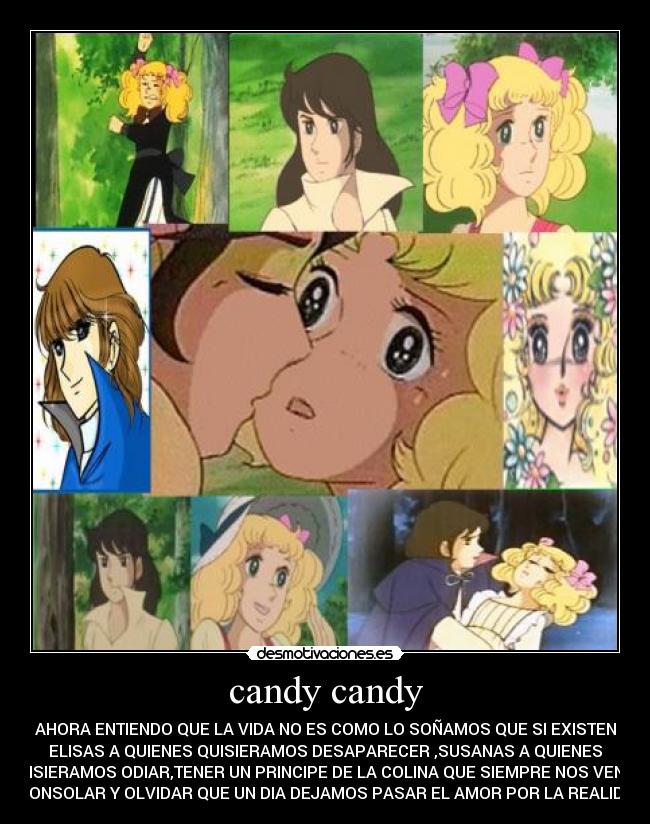 candy candy - AHORA ENTIENDO QUE LA VIDA NO ES COMO LO SOÑAMOS QUE SI EXISTEN
ELISAS A QUIENES QUISIERAMOS DESAPARECER ,SUSANAS A QUIENES
QUISIERAMOS ODIAR,TENER UN PRINCIPE DE LA COLINA QUE SIEMPRE NOS VENGA
A CONSOLAR Y OLVIDAR QUE UN DIA DEJAMOS PASAR EL AMOR POR LA REALIDAD.