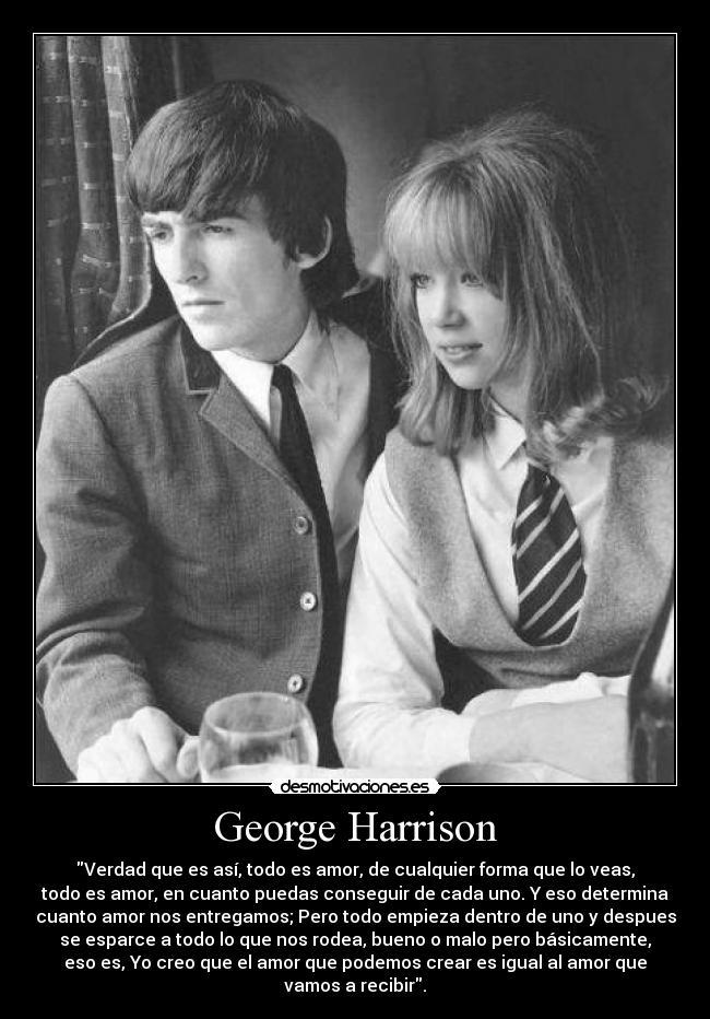 George Harrison - Verdad que es así, todo es amor, de cualquier forma que lo veas,
todo es amor, en cuanto puedas conseguir de cada uno. Y eso determina
cuanto amor nos entregamos; Pero todo empieza dentro de uno y despues
se esparce a todo lo que nos rodea, bueno o malo pero básicamente,
eso es, Yo creo que el amor que podemos crear es igual al amor que
vamos a recibir.