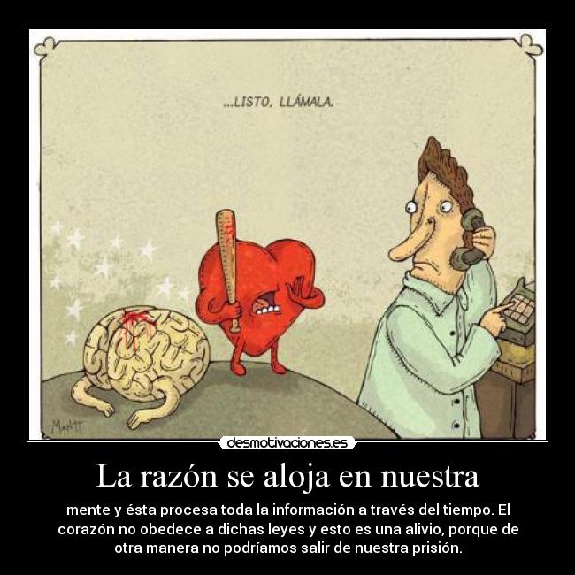 La razón se aloja en nuestra - mente y ésta procesa toda la información a través del tiempo. El
corazón no obedece a dichas leyes y esto es una alivio, porque de
otra manera no podríamos salir de nuestra prisión.