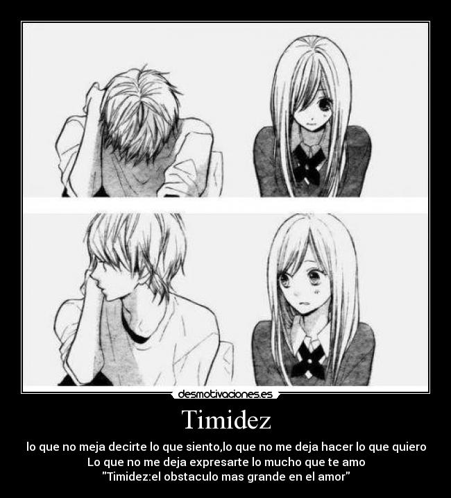 Timidez - lo que no meja decirte lo que siento,lo que no me deja hacer lo que quiero
Lo que no me deja expresarte lo mucho que te amo
Timidez:el obstaculo mas grande en el amor