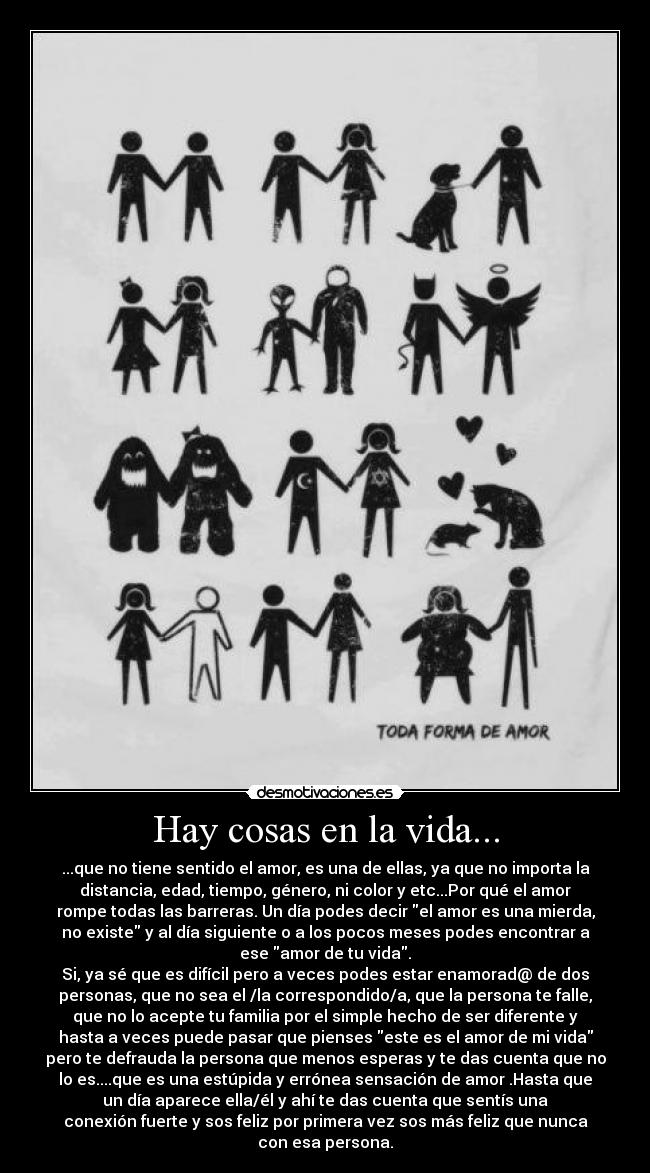 Hay cosas en la vida... - ...que no tiene sentido el amor, es una de ellas, ya que no importa la
distancia, edad, tiempo, género, ni color y etc...Por qué el amor
rompe todas las barreras. Un día podes decir el amor es una mierda,
no existe y al día siguiente o a los pocos meses podes encontrar a
ese amor de tu vida.
Si, ya sé que es difícil pero a veces podes estar enamorad@ de dos
personas, que no sea el /la correspondido/a, que la persona te falle,
que no lo acepte tu familia por el simple hecho de ser diferente y
hasta a veces puede pasar que pienses este es el amor de mi vida
pero te defrauda la persona que menos esperas y te das cuenta que no
lo es....que es una estúpida y errónea sensación de amor .Hasta que
un día aparece ella/él y ahí te das cuenta que sentís una
conexión fuerte y sos feliz por primera vez sos más feliz que nunca
con esa persona.